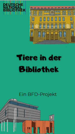 Der Schriftzug "Tiere in der Bibliothek", darunter kleiner "Ein BFD-Projekt". Vor einem dunkelgrünen Hintergrund. Oben Rechts in der Ecke sieht man eine Zeichnung des DNB Gebäudes Leipzig, unten Links von Frankfurt. In der oberen linken Ecke sieht man das Logo der Deutschen Nationalbibliothek.