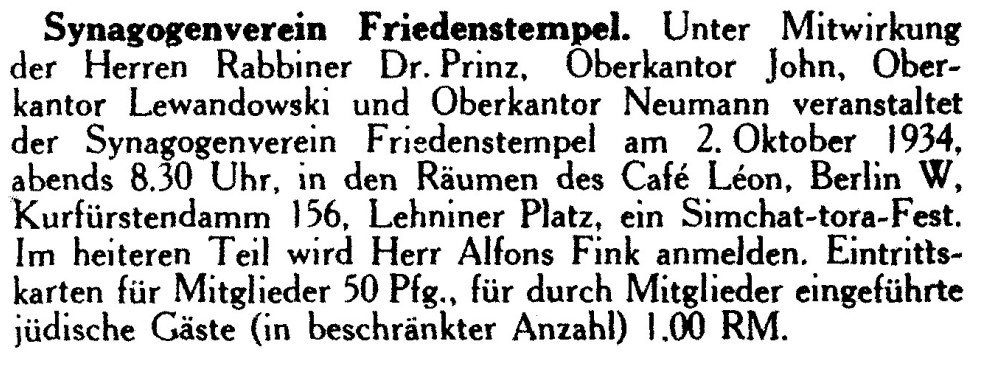 Ankündigung Simchat-tora-Fest unter Mitwirkung von Oberkantor Lewandowski, 1934: Synagogenverein Friedenstempel. Unter Mitwirkung der Herren Rabbiner Dr. Prinz, Oberkantor John, Oberkantor Lewandowski und Oberkantor Neumann veranstaltet der Synagogenverein Friedenstempel am 2. Oktober 1934, abends 8.30 Uhr, in den Räumen des Café Léon, Berlin W, Kurfürstendamm 156, Lehniner Platz, ein Simchat-tora-Fest. Im heiteren Teil wird Herr Alfons Fink anmelden. Eintrittskarten für Mitglieder 50 Pfg., für durch Mitglieder eingeführte jüdische Gäste (in beschränkter Anzahl) 1.00 RM.